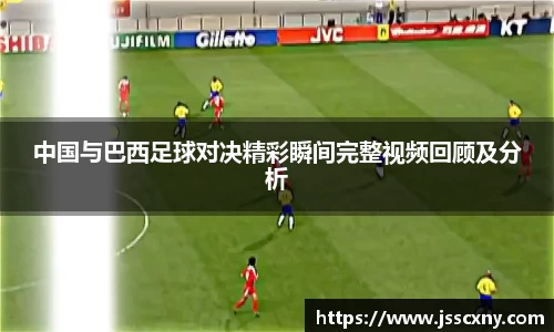 中国与巴西足球对决精彩瞬间完整视频回顾及分析